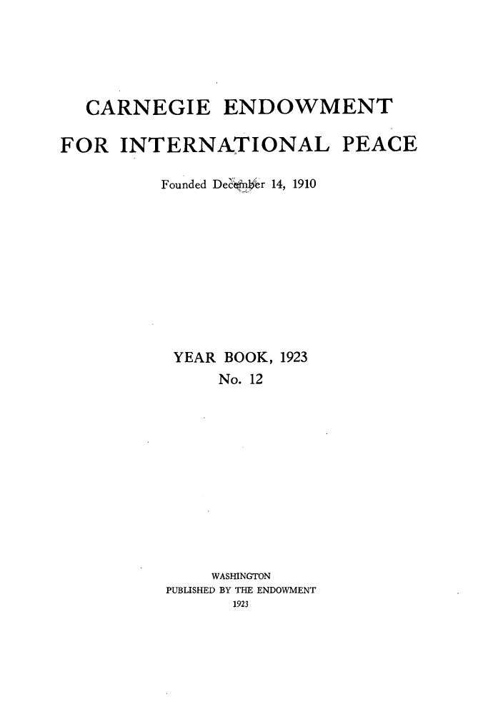 handle is hein.hoil/carneipy0012 and id is 1 raw text is: CARNEGIE ENDOWMENT
FOR INTERNA.TIONAL PEACE
Founded De  efrdr 14, 1910
YEAR BOOK, 1923
No. 12
WASHINGTON
PUBLISHED BY THE ENDOWMENT
1923


