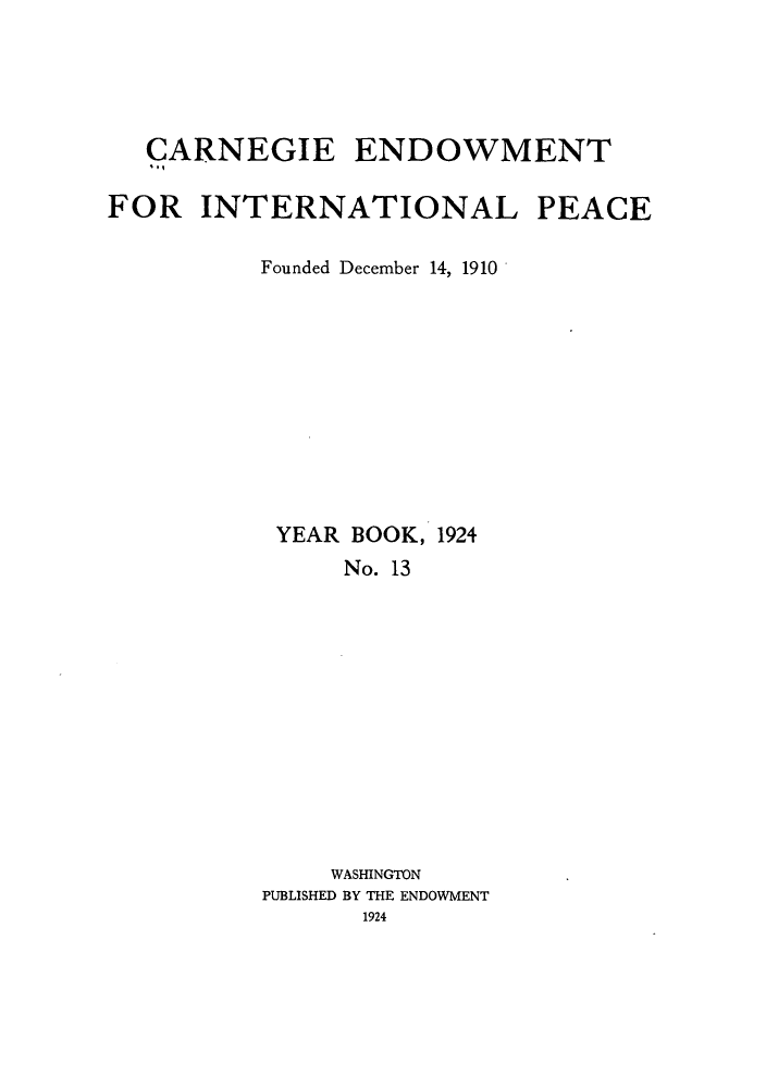 handle is hein.hoil/carneipy0013 and id is 1 raw text is: CARNEGIE ENDOWMENT
FOR INTERNATIONAL PEACE
Founded December 14, 1910
YEAR BOOK, 1924
No. 13
WASHINGTON
PUBLISHED BY THE ENDOWMENT
1924


