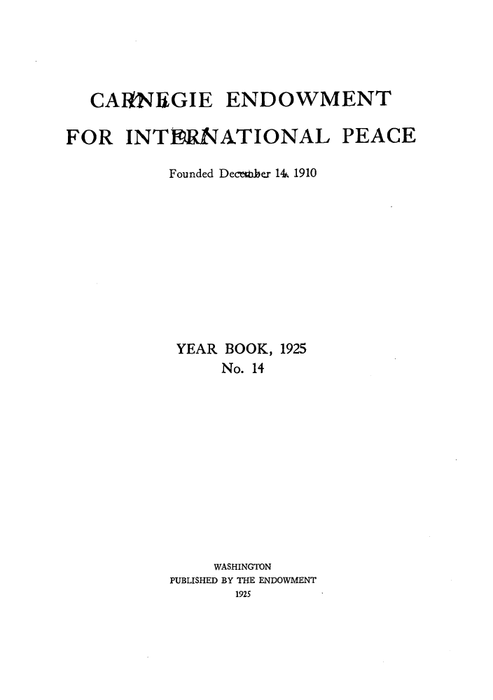 handle is hein.hoil/carneipy0014 and id is 1 raw text is: CARNEGIE ENDOWMENT
FOR INTERNATIONAL PEACE
Founded DeceMber 14. 1910
YEAR BOOK, 1925
No. 14
WASHINGTON
PUBLISHED BY THE ENDOWMENT
1925


