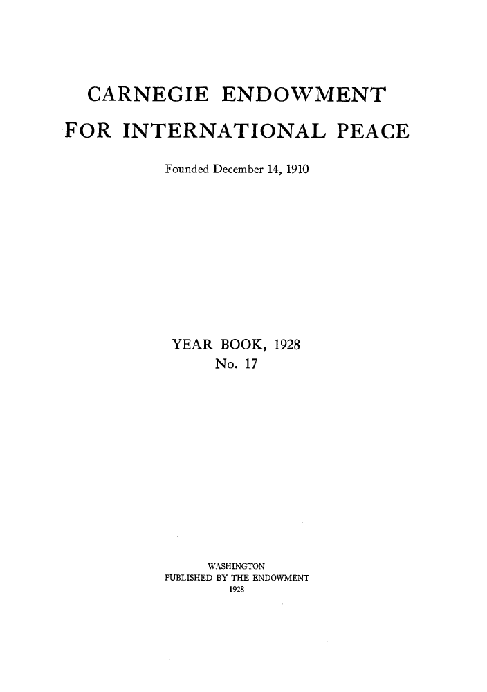 handle is hein.hoil/carneipy0017 and id is 1 raw text is: CARNEGIE ENDOWMENT
FOR INTERNATIONAL PEACE
Founded December 14, 1910

YEAR BOOK,
No. 17

1928

WASHINGTON
PUBLISHED BY THE ENDOWMENT
1928


