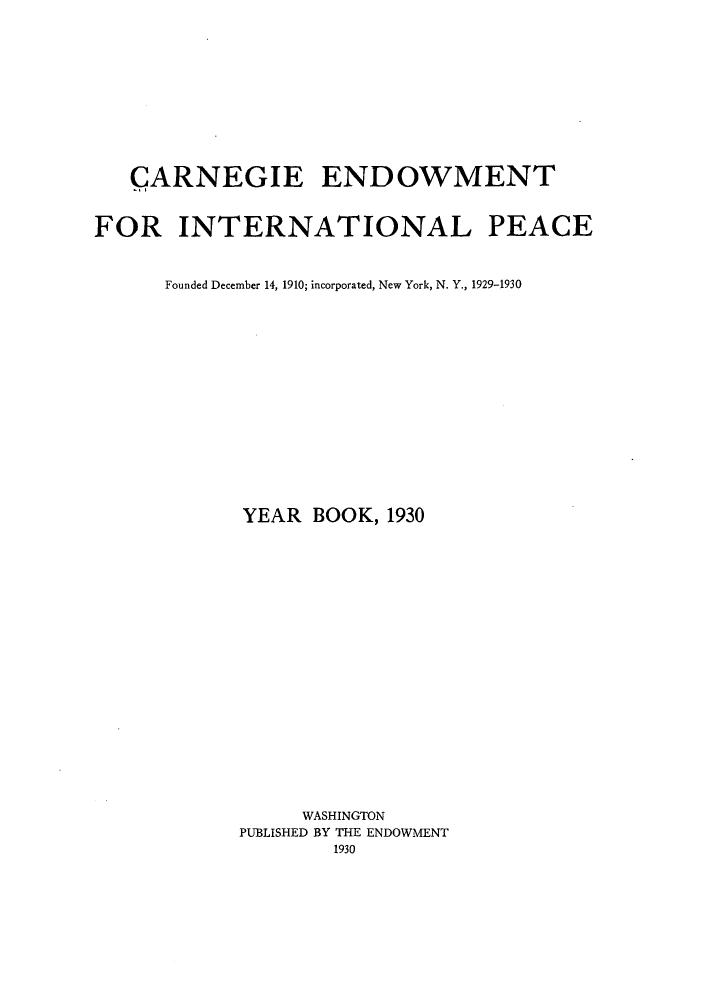 handle is hein.hoil/carneipy0019 and id is 1 raw text is: CARNEGIE ENDOWMENT
FOR INTERNATIONAL PEACE
Founded December 14, 1910; incorporated, New York, N. Y., 1929-1930
YEAR BOOK, 1930
WASHINGTON
PUBLISHED BY THE ENDOWMENT
1930


