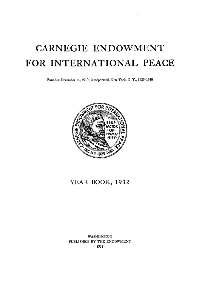 handle is hein.hoil/carneipy0021 and id is 1 raw text is: CARNEGIE ENDOWMENT
FOR INTERNATIONAL PEACE
Founded December 14, 1910; incorporated, New York, N. Y., 1929-1930

YEAR BOOK, 1932
WASHINGTON
PUBLISHED BY THE ENDOWMENT
1932


