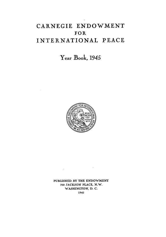 handle is hein.hoil/carneipy0034 and id is 1 raw text is: CARNEGIE ENDOWMENT
FOR
INTERNATIONAL PEACE
Year Book, 1945

PUBLISHED BY THE ENDOWMENT
700 JACKSON PLACE, N.W.
WASHINGTON, D. C.
1945



