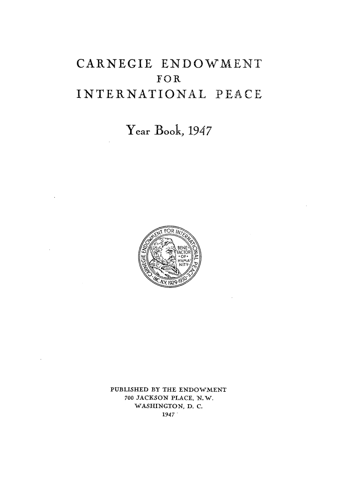 handle is hein.hoil/carneipy0036 and id is 1 raw text is: CARNEGIE

ENDOWMENT
FOR

INTERNATIONAL

PEACE

Year Book, 1947

PUBLISHED BY THE ENDOWMENT
700 JACKSON PLACE, N.W.
WASHINGTON, D. C.
1947


