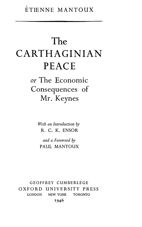 handle is hein.hoil/carthpc0001 and id is 1 raw text is: I
ETIENNE MANTOUX


          The

CARTHAGINIAN

        PEACE

    or The Economic

    Consequences of
       Mr. Keynes




       With an Introduction by
       R. C. K. ENSOR

       and a Foreword by
       PAUL MANTOUX






    GEOFFREY CUMBERLEGE
 OXFORD UNIVERSITY PRESS
   LONDON NEW YORK TORONTO
           1946


