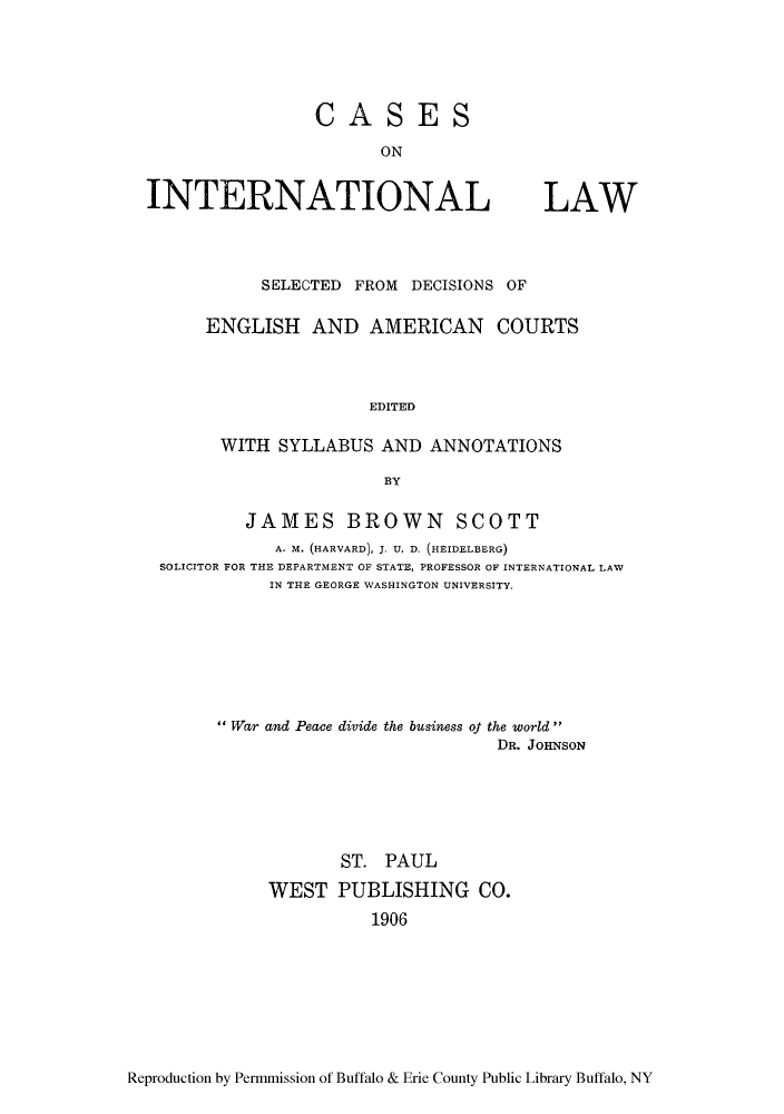 handle is hein.hoil/casfrod0001 and id is 1 raw text is: CASES

INTERNATIONAL LAW
SELECTED FROM DECISIONS OF
ENGLISH AND AMERICAN COURTS
EDITED
WITH SYLLABUS AND ANNOTATIONS
BY
JAMES BROWN SCOTT
A. M. (HARVARD), J. U. D. (HEIDELBERG)
SOLICITOR FOR THE DEPARTMENT OF STATE, PROFESSOR OF INTERNATIONAL LAW
IN THE GEORGE WASHINGTON UNIVERSITY.
War and Peace divide the business of the world
DR. JOHNSON
ST. PAUL
WEST PUBLISHING CO.
1906

Reproduction by Permmission of Buffalo & Erie County Public Library Buffalo, NY


