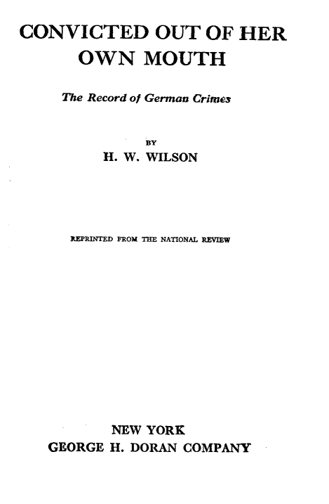 handle is hein.hoil/cdotohronmh0001 and id is 1 raw text is: 
CONVICTED OUT OF HER

       OWN MOUTH

     The Record of German Crimes


              BY
          H. W. WILSON





      REPRINTED FROM THE NATIONAL REVIEW













           NEW YORK
   GEORGE H. DORAN COMPANY


