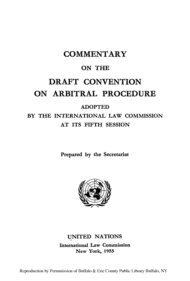 handle is hein.hoil/cdrafse0001 and id is 1 raw text is: COMMENTARY
ON THE
DRAFT CONVENTION
ON ARBITRAL PROCEDURE
ADOPTED
BY THE INTERNATIONAL LAW COMMISSION
AT ITS FIFTH SESSION
Prepared by the Secretariat

UNITED NATIONS
International Law Commission
New York, 1955

Reproduction by Permmission of Buffalo & Erie County Public Library Buffalo, NY


