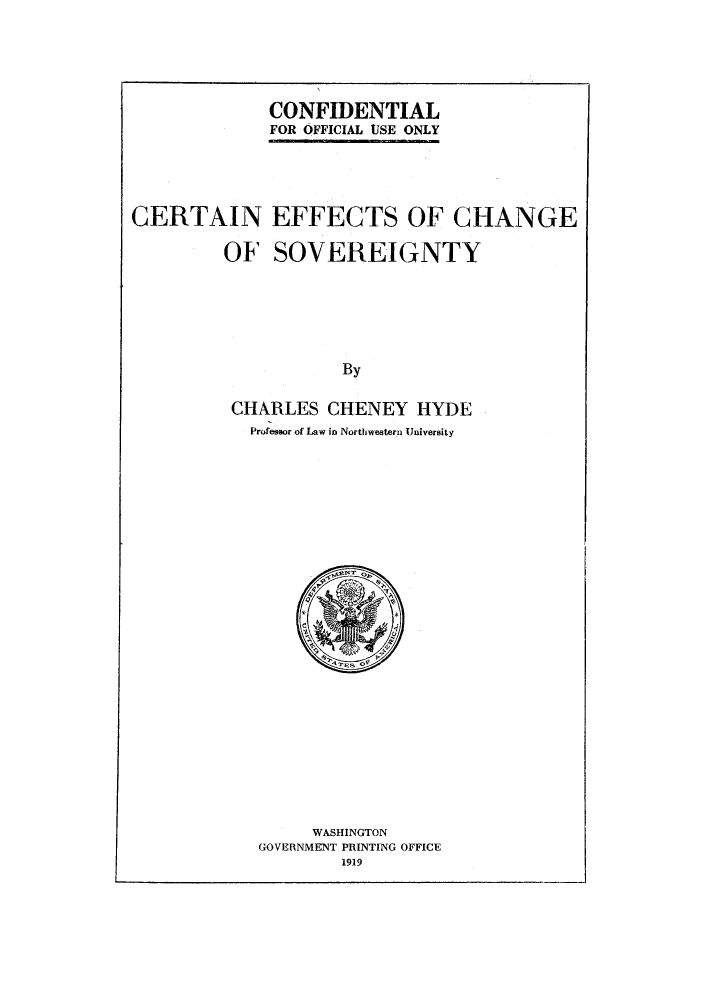 handle is hein.hoil/ceffchs0001 and id is 1 raw text is: CONFIDENTIAL
FOR OFFICIAL USE ONLY

CERTAIN EFFECTS OF CHANGE
OF SOVEREIGNTY
By
CHARLES CHENEY HYDE
Professor of Law in Northwestern University

WASHINGTON
GOVERNMENT PRINTING OFFICE
1919


