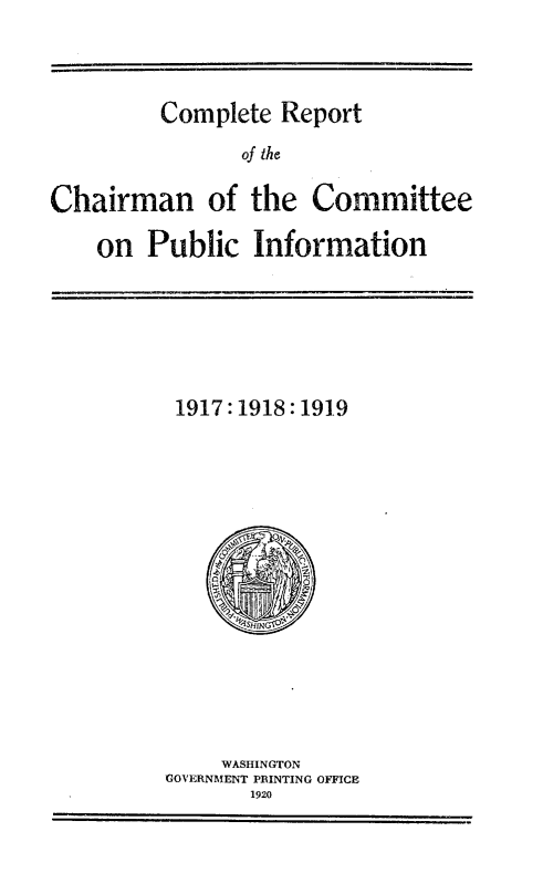 handle is hein.hoil/certcncepci0001 and id is 1 raw text is: 



Complete Report


                of he

Chairman of the Committee

    on Public Information


1917:1918:191.9


     WASHINGTON
GOVERNMENT PRINTING OFFICE
       1920


