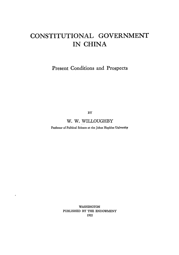 handle is hein.hoil/cgovchi0001 and id is 1 raw text is: CONSTITUTIONAL GOVERNMENT
IN CHINA
Present Conditions and Prospects
BY
W. W. WILLOUGHBY
Professor of Political Science at the Johns Hopkins University

WASHINGTON
PUBLISHED BY THE ENDOWMENT
1922


