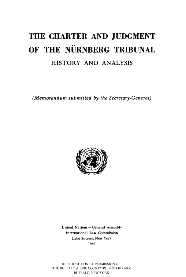 handle is hein.hoil/charjudg0001 and id is 1 raw text is: THE CHARTER AND JUDGMENT
OF THE NUJRNBERG TRIBUNAL
HISTORY AND ANALYSIS
(Memorandum submitted by the Secretary-General)

United Nations- General Assembly
International Law Commission
Lake Success, New York
1949
REPRODUCTION BY PERMISSION OF
THE BUFFALO & ERIE COUNTY PUBLIC LIBRARY
BUFFALO, NEW YORK


