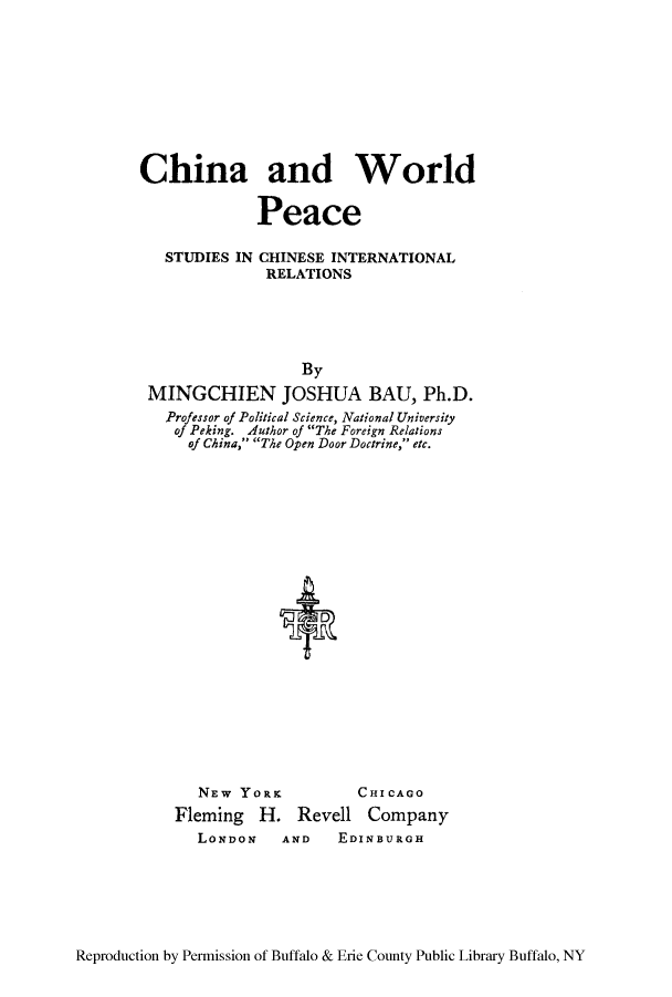 handle is hein.hoil/chiwopsc0001 and id is 1 raw text is: ï»¿China and World
Peace
STUDIES IN CHINESE INTERNATIONAL
RELATIONS
By
MINGCHIEN JOSHUA BAU, Ph.D.
Professor of Political Science, National University
of Peking. Author of The Foreign Relations
of China, The Open Door Doctrine, etc.
NEW YORK        CHICAGO
Fleming H. Revell Company
LONDON  AND   EDINBURGH

Reproduction by Permission of Buffalo & Erie County Public Library Buffalo, NY


