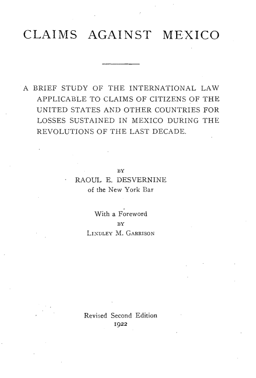 handle is hein.hoil/claimex0001 and id is 1 raw text is: 



CLAIMS AGAINST MEXICO






A BRIEF STUDY OF THE INTERNATIONAL LAW
   APPLICABLE TO CLAIMS OF CITIZENS OF THE
   UNITED STATES AND OTHER COUNTRIES FOR
   LOSSES SUSTAINED IN MEXICO DURING THE
   REVOLUTIONS OF THE LAST DECADE.




                   BY
        * RAOUL E. DESVERNINE
             of the New York Bar


             With a Foreword
                   BY
             LINDLEY M. GARRISON










             Revised Second Edition
                  1922


