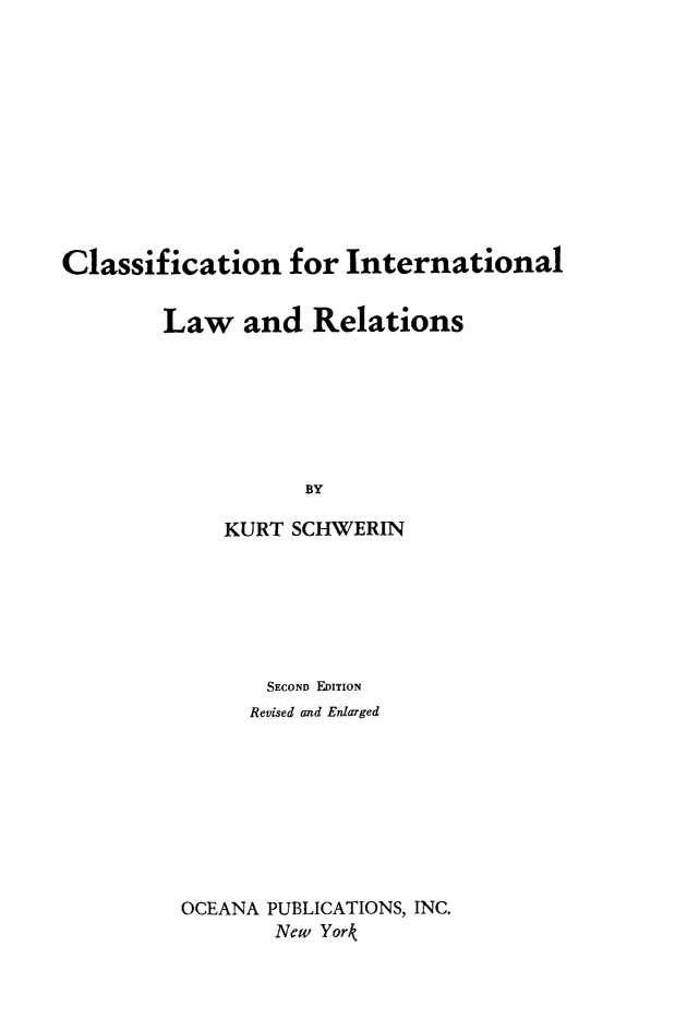 handle is hein.hoil/classint0001 and id is 1 raw text is: Classification for International
Law and Relations
BY
KURT SCHWERIN

SECOND EDITION
Revised and Enlarged
OCEANA PUBLICATIONS, INC.
New York


