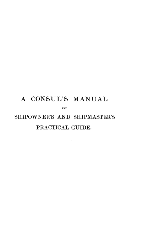 handle is hein.hoil/clmlsosmpg0001 and id is 1 raw text is: 














  A CONSUL'S   MANUAL
            ANDl
SHIPOWNER'S AND SHIPMASTER'S
     PRACTICAL GUIDE.



