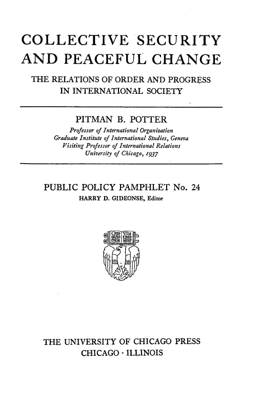 handle is hein.hoil/clstypech0001 and id is 1 raw text is: 



COLLECTIVE SECURITY

AND PEACEFUL CHANGE

  THE  RELATIONS OF ORDER  AND PROGRESS
        IN INTERNATIONAL   SOCIETY


            PITMAN  B. POTTER
          Professor of International Organization
       Graduate Institute of International Studies, Geneva
         Visiting Professor of International Relations
              University of Chicago, 1937



     PUBLIC  POLICY  PAMPHLET   No. 24
            HARRY D. GIDEONSE, Editor



                  5











     THE UNIVERSITY  OF CHICAGO  PRESS
             CHICAGO - ILLINOIS


