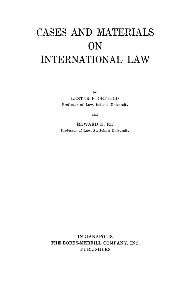 handle is hein.hoil/cmaint0001 and id is 1 raw text is: CASES

AND MATERIALS

ON

INTERNATIONAL LAW
by
LESTER B. ORFIELD
Professor of Law, Indiana University
and
EDWARD D. RE
Professor of Law, St. John's University
INDIANAPOLIS
THE BOBBS-MERRILL COMPANY, INC.
PUBLISHERS


