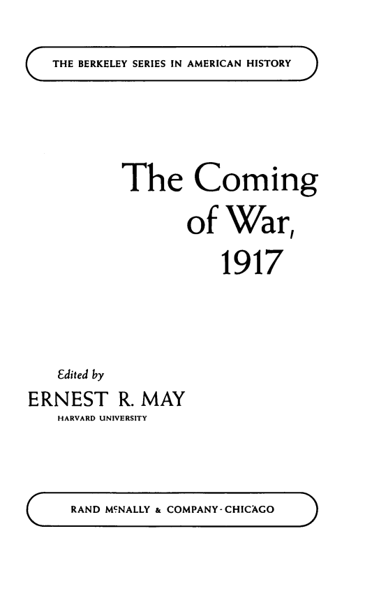 handle is hein.hoil/cmgwar0001 and id is 1 raw text is: 

THE BERKELEY SERIES IN AMERICAN HISTORY


The Coming

       of War,

           1917


   Edited by
ERNEST R. MAY
   HARVARD UNIVERSITY


RAND MCNALLY & COMPANY-CHICAGO


