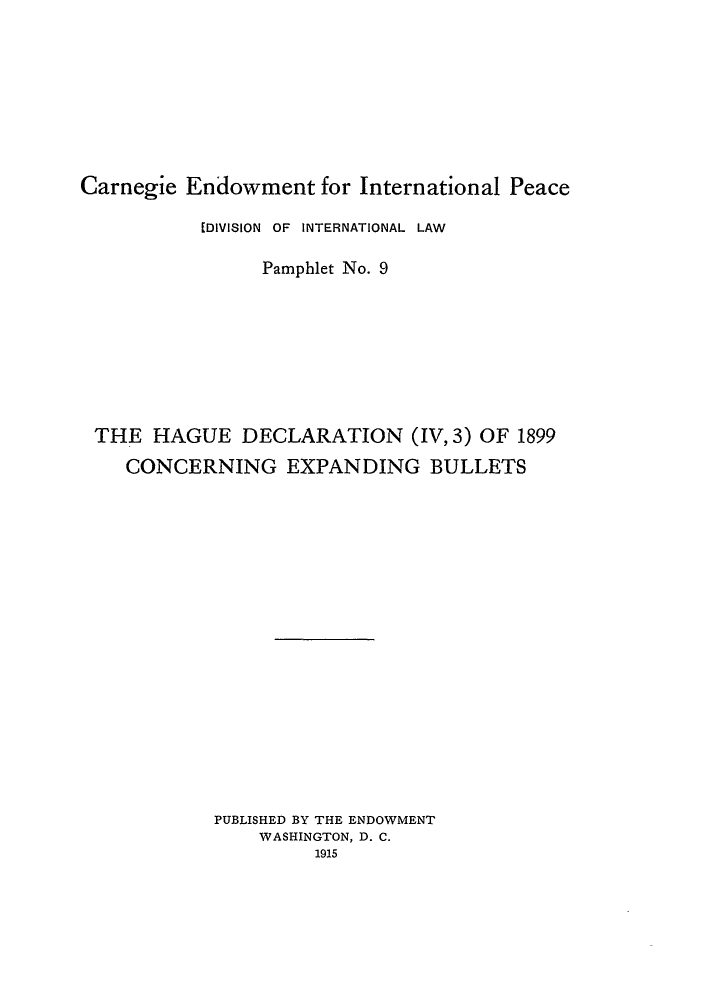 handle is hein.hoil/coexbul0001 and id is 1 raw text is: Carnegie Endowment for International Peace
[DIVISION OF INTERNATIONAL LAW
Pamphlet No. 9
THE HAGUE DECLARATION (IV, 3) OF 1899
CONCERNING EXPANDING BULLETS
PUBLISHED BY THE ENDOWMENT
WASHINGTON, D. C.
1915


