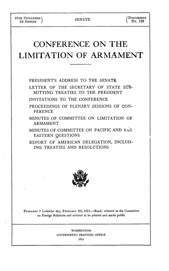handle is hein.hoil/coliar0001 and id is 1 raw text is: 


67TH CONGRESS         SENATE              DOCUMENT
  %d Sesson }EAEtNo. 126




       CONFERENCE ON THE

 LIMITATION OF ARMAMENT




     PRESIDENT'S ADDRESS TO THE SENATE
     LETTER  OF THE SECRETARY OF  STATE SUB-
       MITTING TREATIES TO THE PRESIDENT
     INVITATIONS TO THE CONFERENCE
     PROCEEDINGS OF PLENARY SESSIONS OF CON-
       FERENCE
     MINUTES OF COMMITTEE  ON LIMITATION OF
       ARMAMENT
     MINUTES OF COMMITTEE ON PACIFIC AND Ik fi
       EASTERN QUESTIONS
     REPORT  OF AMERICAN DELEGATION, INCLUD-
       ING TREATIES AND RESOLUTIONS













   FEBRUARY 3 (calendar day, FEBRUARY 10), 1922.-Read; referred to the Committee
        on Foreign Relations and ordered to be printed and made public


                     WASHINGTON
               GOVERNMENT PRINTING OFFICE
                       1922



