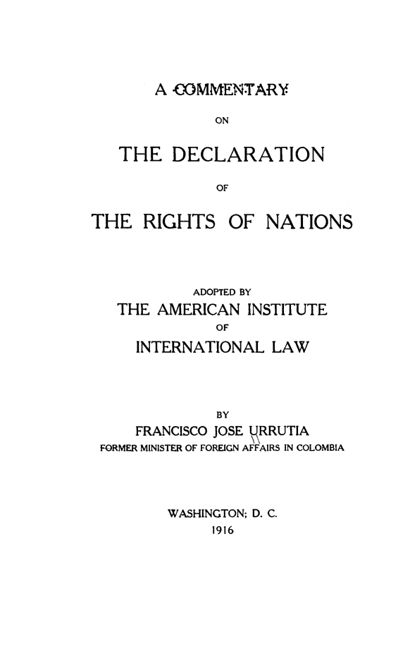 handle is hein.hoil/comdecrght0001 and id is 1 raw text is: ï»¿A COMMENTARY
ON
THE DECLARATION
OF

THE RIGHTS OF NATIONS
ADOPTED BY
THE AMERICAN INSTITUTE
OF
INTERNATIONAL LAW
BY
FRANCISCO JOSE NRRUTIA
FORMER MINISTER OF FOREIGN AFFAIRS IN COLOMBIA
WASHINGTON; D. C.
1916


