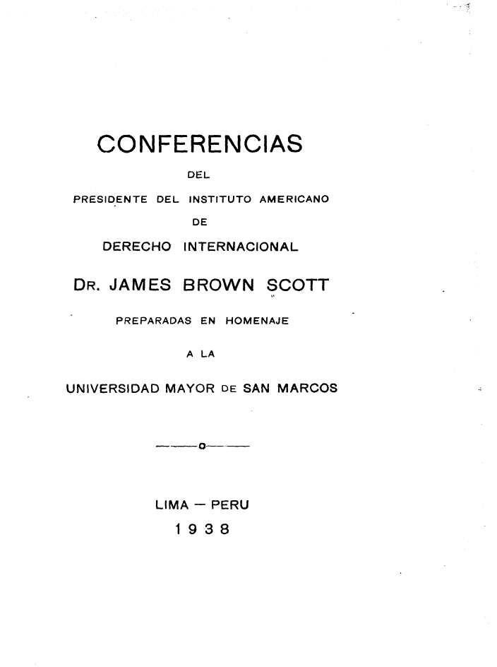 handle is hein.hoil/confjbs0001 and id is 1 raw text is: 









  CONFERENCIAS

            DEL

PRESIDENTE DEL INSTITUTO AMERICANO
            DE


DERECHO INTERNACIONAL


DR. JAMES


BROWN


SCOTT


     PREPARADAS EN HOMENAJE

            A LA

UNIVERSIDAD MAYOR DE SAN MARCOS


  - 0-



LIMA - PERU


1938


