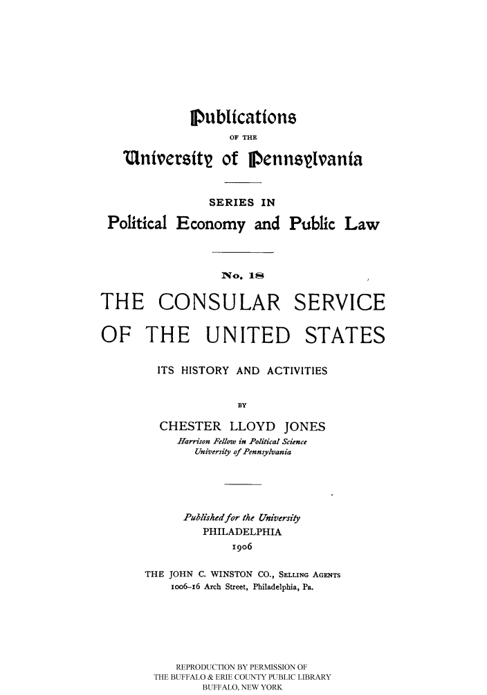 handle is hein.hoil/conserac0001 and id is 1 raw text is: Iublications
OF THE
M(tniversit2 of IPennsylvania
SERIES IN
Political Economy and Public Law
No. 11
THE CONSULAR SERVICE
OF THE UNITED STATES
ITS HISTORY AND ACTIVITIES
BY
CHESTER LLOYD JONES
Harrison Fellow in Political Science
University of Pennsylvania

Published for the University
PHILADELPHIA
19o6
THE JOHN C. WINSTON CO., SELLING AGENTS
xoo6-6 Arch Street, Philadelphia, Pa.

REPRODUCTION BY PERMISSION OF
THE BUFFALO & ERIE COUNTY PUBLIC LIBRARY
BUFFALO, NEW YORK


