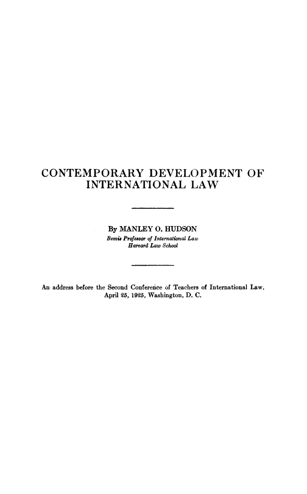 handle is hein.hoil/contdev0001 and id is 1 raw text is: ï»¿CONTEMPORARY DEVELOPMENT OF
INTERNATIONAL LAW
By MANLEY 0. HUDSON
Bemie Profesor of International Law
Harvard Law School
An address before the Second Conference of Teachers of International Law,
April 25, 1925, Washington, D. C.


