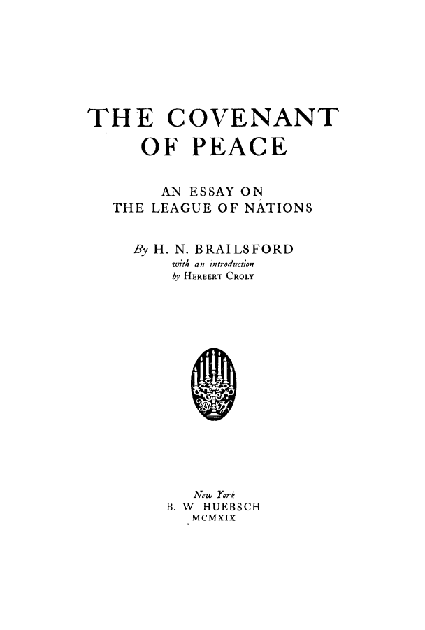 handle is hein.hoil/copealena0001 and id is 1 raw text is: THE COVENANT
OF PEACE
AN ESSAY ON
THE LEAGUE OF NATIONS
By H. N. BRAILSFORD
with an introduction
by HERBERT CROLY

New York
B. W HUEBSCH
MCMXIX



