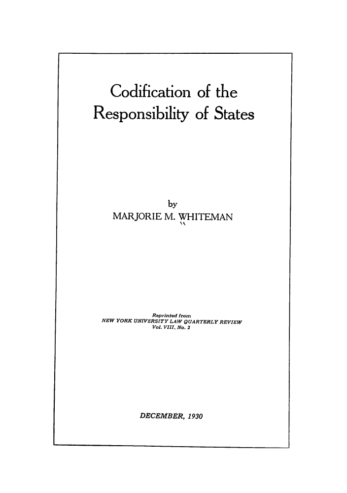 handle is hein.hoil/corespsta0001 and id is 1 raw text is: Codification of the
Responsibility of States
by
MARJORIE M. WHITEMAN
kk

Reprinted from
NEW YORK UNIVERSITY LAW QUARTERLY REVIEW
Vol. VIII, No. 2

DECEMBER, 1930


