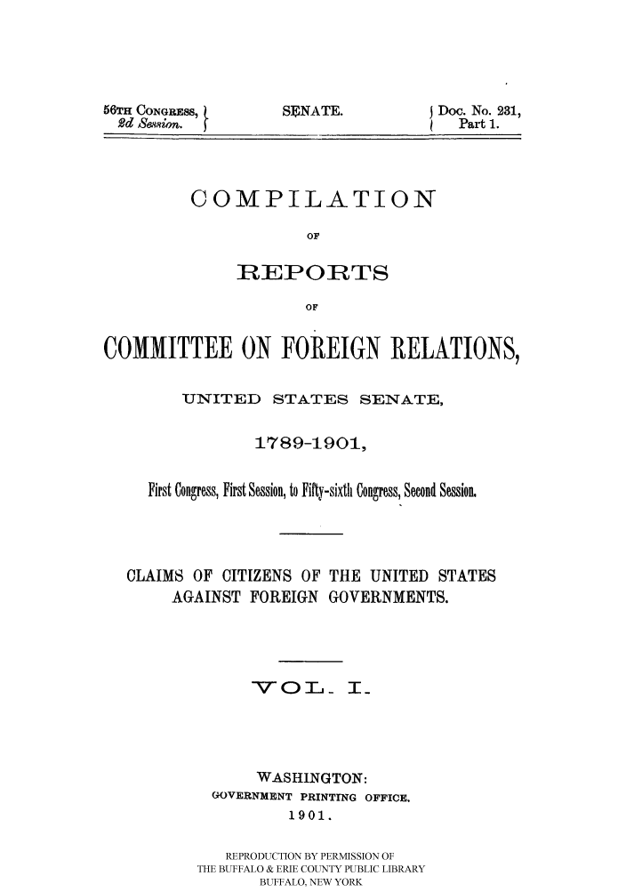 handle is hein.hoil/crcfirc0001 and id is 1 raw text is: 56TH CONGRESS,
Rdd Sewsion.

SENATE.

Doc. No. 231,
Part 1.

COMPILATION
OF
REPORTS
OF

COMMITTEE ON FOREIGN RELATIONS,
UNITED STATES SENATE,
1789-1901,
First Congress, First Session, to Fifty-sixth Congress, Second Session.
CLAIMS OF CITIZENS OF THE UNITED STATES
AGAINST FOREIGN GOVERNMENTS.
VOT T_
WASHINGTON:
GOVERNMENT PRINTING OFFICE,
1901.
REPRODUCTION BY PERMISSION OF
THE BUFFALO & ERIE COUNTY PUBLIC LIBRARY
BUFFALO, NEW YORK


