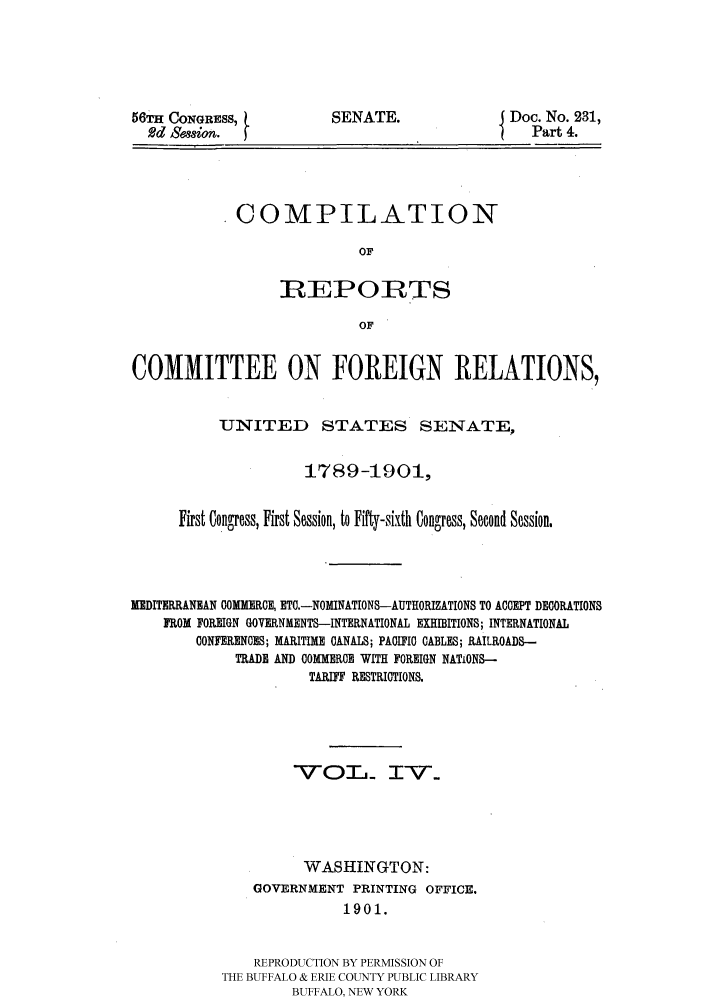 handle is hein.hoil/crcfirc0004 and id is 1 raw text is: 56TH CONGRESS,
2d &Sgsion.

SENATE.

Doc. No. 231,
Part 4.

COMPILATION
OF
REPORTS
OF

COMMITTEE ON FOREIGN RELATIONS,
-UNITED STATES SENATE?
1789-1901,
First Congrress, First Session, to Fifty-sixth Congress, Second Session.
MEDITERRANEAN COMMERCE, ETC.-NOMINATIONS--AUTHORIZATIONS TO ACCEPT DECORATIONS
FROM FOREIGN GOVERNMENTS-INTERNATIONAL EXHIBITIONS; INTERNATIONAL
CONFERENCES; MARITIME CANALS; PACIFIC CABLES; RAILROADS-
TADE AND COMMERCE WITH FOREIGN NATIONS-
TARIFF RESTRICTIONS.
-V  O   Lj I-      .-
WASHINGTON:
GOVERNMENT PRINTING OFFICE.
1901.
REPRODUCTION BY PERMISSION OF
THE BUFFALO & ERIE COUNTY PUBLIC LIBRARY
BUFFALO, NEW YORK


