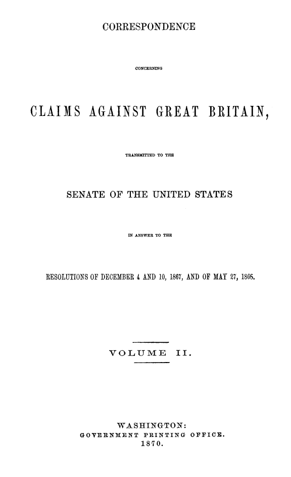 handle is hein.hoil/crsplmgb0002 and id is 1 raw text is: 

             CORRESPONDENCE




                   CONCERNNG




CLAIMS AGAINST GREAT BRITAIN,


              TRASMMTED TO TH




    SENATE OF THE UNITED STATES




               IN ANSWER TO THE




RESOLUTIONS OF DECEMBER i AND 10, 1867, AND OF MAY 27, 186.








           VOLUME II.








             WASHINGTON:
      GOVERNMENT PRINTING OFFICE.
                 1870.


