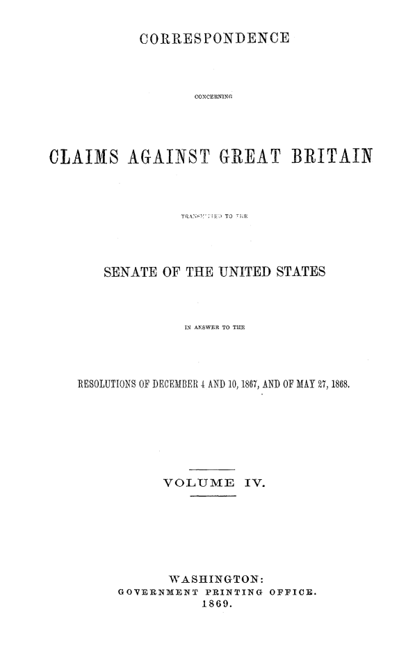 handle is hein.hoil/crsplmgb0004 and id is 1 raw text is: 

           CORRESPONDENCE




                  CONCERNINC





CLAIMS AGAINST GREAT BRITAIN


   SENATE OF THE UNITED STATES



              IN AN\SWER TO TUR




RESOLUTIONS OF DECEMBER I AND 10, 1867, AND OF MAY 27, 1868.








           VOLUME    IV.







           WASHINGTON:
     GOVERNMENT PRINTING OFFICE.
                1869.


