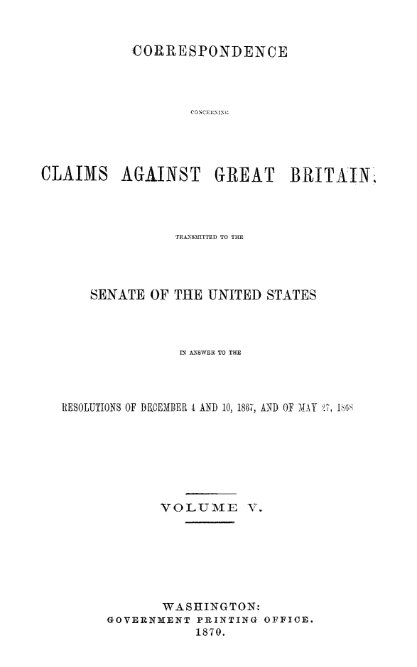 handle is hein.hoil/crsplmgb0005 and id is 1 raw text is: 


           CORRESPONDENCE




                  CON CEIN(





CLAIMS AGAINST GREAT BRITAIN.-


              TRA.ISfITiTD TO TH




    SENATE OF THE UNITED STATES




               IN ACNSWER TO THE




RESOLUTIONS OF DEMBER 4 AND 10, 1867, AND OF MAY 7, i$6







            VOLUME V.







            WASHINGTON:
      GOVERNMENT PRINTING OFFICE.
                 1870.


