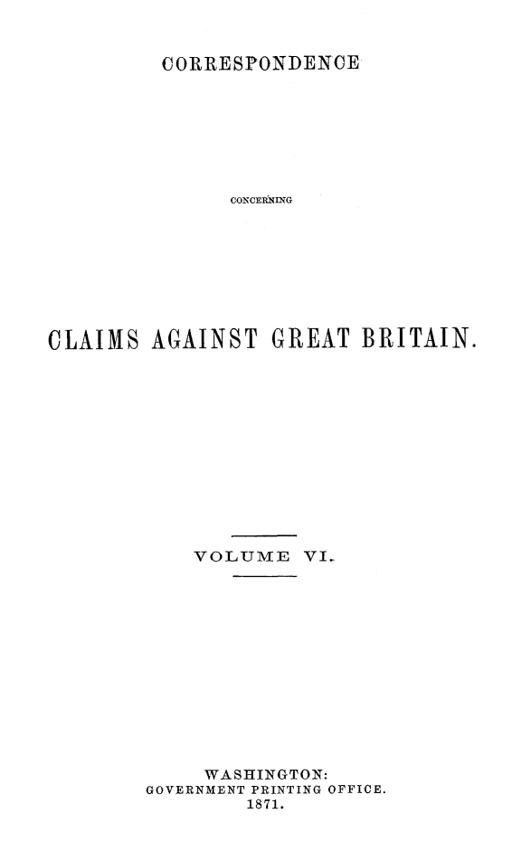 handle is hein.hoil/crsplmgb0006 and id is 1 raw text is: 


         CORRESPONDENCE








               CONCERIVNG









CLAIMS AGAINST GREAT BRITAIN.













            VOLUME VI.













            WASHINGTON:
        GOVERNMENT PRINTING OFFICE.
                1871.


