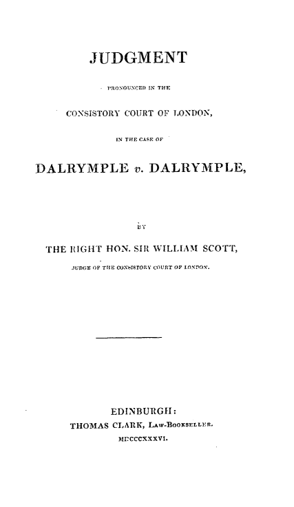 handle is hein.hoil/dalvdal0001 and id is 1 raw text is: JUDGMENT
PRONOUNCED IN TH4E
CONSISTORY COURT OF LONDON,
IN THE CASE OF
DALRYMPLE v. DALRYMPLE,
THE IlGHT HON. SIR WILLIAM SCoTT,
JUDGE OF THE CONSISTORY COURT OF LONDON.

EDINBURGH:
THOMAS CLARK, LAW-OOKSELLER.
MPCCCXXXVI.


