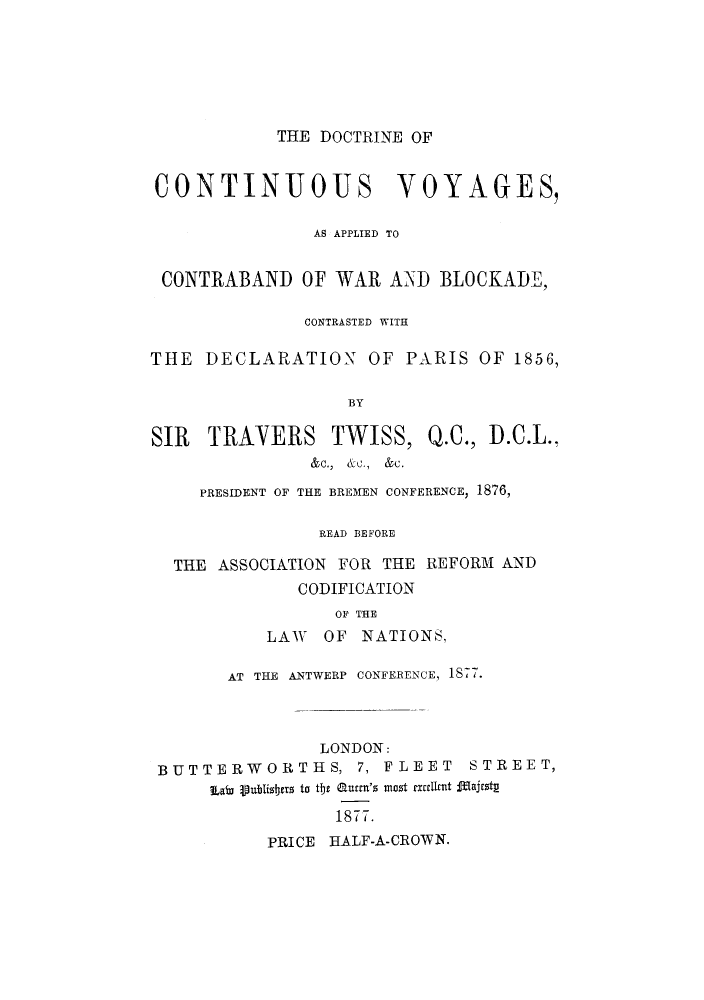handle is hein.hoil/dconvoy0001 and id is 1 raw text is: THE DOCTRINE OF

CONTINUOUS VOYAGES,
AS APPLIED TO
CONTRABAND OF WAR AND BLOCKADE,
CONTRASTED WITH
THE DECLARATION OF PARIS OF 1856,
BY

SIR TRAYERS

TWISS,

Q.C., D.C.L..

&c., &c., &c.
PRESIDENT OF THE BREMEN CONFERENCE, 1876,
READ BEFORE
THE ASSOCIATION FOR THE REFORM AND
CODIFICATION
OF THE
LAW OF NATIONS,

AT THE ANTWERP CONFERENCE, 1S77.

LONDON:
BUTTERWORTHS, 7, FLEET

STREET,

Labi ipublidtrts to tie amett's most ctrlent majrst
1877.
PRICE HALF-A-CROWN.


