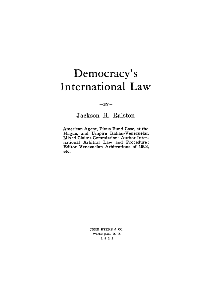 handle is hein.hoil/dcracyl0001 and id is 1 raw text is: Democracy's
International Law
-BY-
Jackson H. Ralston
American Agent, Pious Fund Case, at the
Hague, and Umpire Italian-Venezuelan
Mixed Claims Commission; Author Inter-
national Arbitral Law and Procedure;
Editor Venezuelan Arbitrations of 1903,
etc.
JOHN BYRNE & CO.
Washington, D. C.
1922



