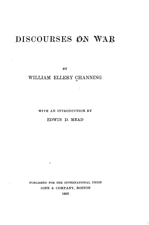 handle is hein.hoil/dcsowr0001 and id is 1 raw text is: 










DISCOURSES ON WAR







                 BY


     WILLIAM ELLERY  CHANNING
                     it


   WITH AN INTRODUCTION BY

      EDWIN D. MEAD

















PUBLISHED FOR THE INTERNATIONAL UNION
    GINN & COMPANY, BOSTON
           1903


