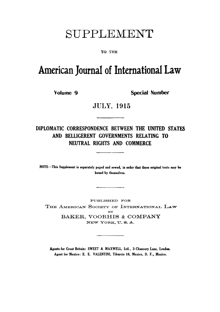 handle is hein.hoil/dicobellg0001 and id is 1 raw text is: ï»¿SUPPLEMENT
TO THE
American Journal of International Law

Volume 9

Special Number

JULY, 1915
DIPLOMATIC CORRESPONDENCE BETWEEN THE UNITED STATES
AND BELLIGERENT GOVERNMENTS RELATING TO
NEUTRAL RIGHTS AND COMMERCE
NOTE-This Supplement is separately paged and sewed, in order that these original texts may be
bound by themselves.
PUBILISIIED FOR
THE AMERICAN SOCIETY OF INTERNATIONAL LAW
BAKER, VOORHIS & COMPANY
NEW   Y'ORIK, U. S. A.
Agents for Great Britain: SWEET & MAXWELL, Ltd., 3 Chancery Lane, London.
Agent for Mexico: E. E. VALENTINI, Tiburcio 18, Mexico, D. F., Mexico.


