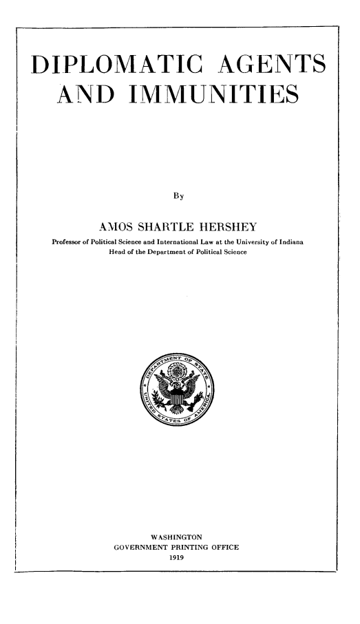 handle is hein.hoil/dipagim0001 and id is 1 raw text is: DIPLOMATIC AGENTS
AND IMMUNITIES
By
AMOS SHARTLE HERSHEY
Professor of Political Science and International Law at the University of Indiana
Head of the Department of Political Science

WASHINGTON
GOVERNMENT PRINTING OFFICE
1919


