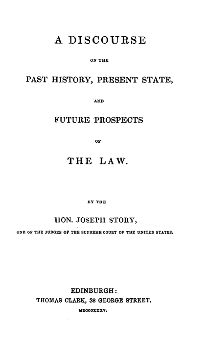 handle is hein.hoil/dipasren0001 and id is 1 raw text is: A DISCOURSE
ON THE
PAST HISTORY, PRESENT STATE,
AND

FUTURE PROSPECTS
OF
THE LAW.
BY THE

HON. JOSEPH STORY,
ONE OF THE JUDGES OF THE SUPREME COURT OF THE UNITED STATES.
EDINBURGH:
THOMAS CLARK, 38 GEORGE STREET.
IDOCOxxy.



