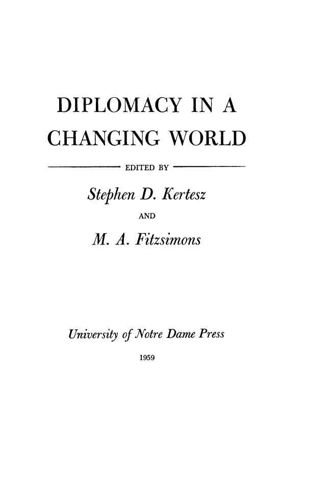 handle is hein.hoil/dipchw0001 and id is 1 raw text is: DIPLOMACY IN A
CHANGING WORLD
EDITED BY
Stephen D. Kertesz
AND
M. A. Fitzsimons
University of Notre Dame Press
1959


