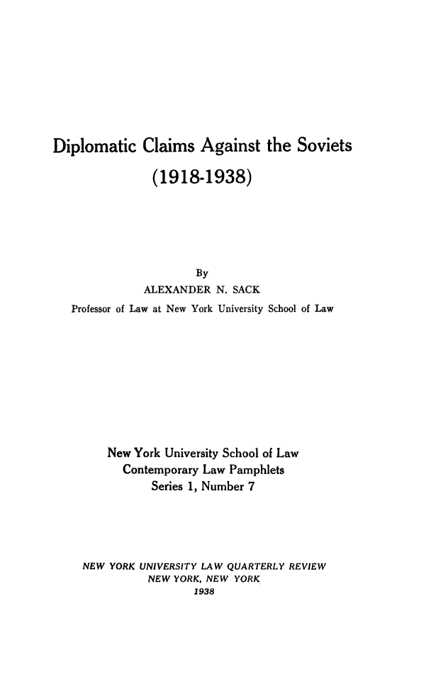 handle is hein.hoil/dipclsov0001 and id is 1 raw text is: ï»¿Diplomatic Claims Against the Soviets
(1918-1938)
By
ALEXANDER N. SACK
Professor of Law at New York University School of Law

New York University School of Law
Contemporary Law Pamphlets
Series 1, Number 7
NEW YORK UNIVERSITY LAW QUARTERLY REVIEW
NEW YORK, NEW YORK
1938



