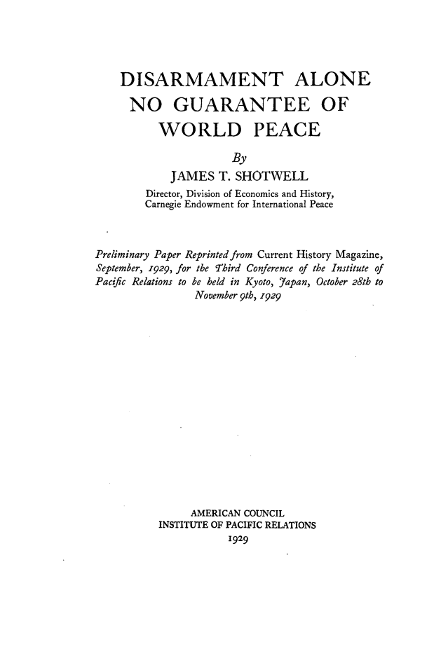 handle is hein.hoil/disangwp0001 and id is 1 raw text is: 





DISARMAMENT ALONE

NO GUARANTEE OF

      WORLD PEACE

                  By
        JAMES T. SHOTWELL
    Director, Division of Economics and History,
    Carnegie Endowment for International Peace


Preliminary Paper Reprinted from Current History Magazine,
September, 1929, for the Third Conference of the Institute of
Pacific Relations to be held in Kyoto, Japan, October 28th to
                November 9tb, 1929

















                AMERICAN COUNCIL
          INSTITUTE OF PACIFIC RELATIONS
                     1929


