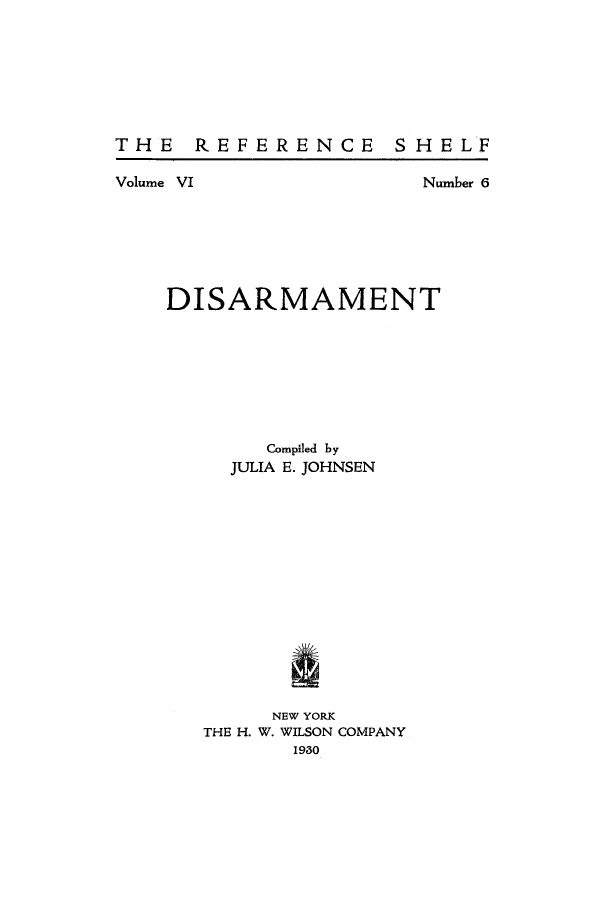 handle is hein.hoil/dismmnt0001 and id is 1 raw text is: THE REFERENCE SHELF

Volume VI

Number 6

DISARMAMENT
Compiled by
JULIA E. JOHNSEN
NEW YORK
THE H. W. WILSON COMPANY
1980


