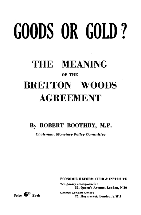 handle is hein.hoil/dmow0001 and id is 1 raw text is: 





GOODS OR GOLD ?




      THE MEANING
               OF THE

   BRETTON WOODS

        AGREEMENT




     By ROBERT BOOTHBY, M.P.
       Chairman, Monetary Poltcv Committee







               ECONOMIC REFORM CLUB & INSTITUTE
               Temporary Headquarters:
                    32, Queen's Avenue, London, N.10
               Central London Office:
Price (l;D Each     25, Haymarket, London, S.W.1


