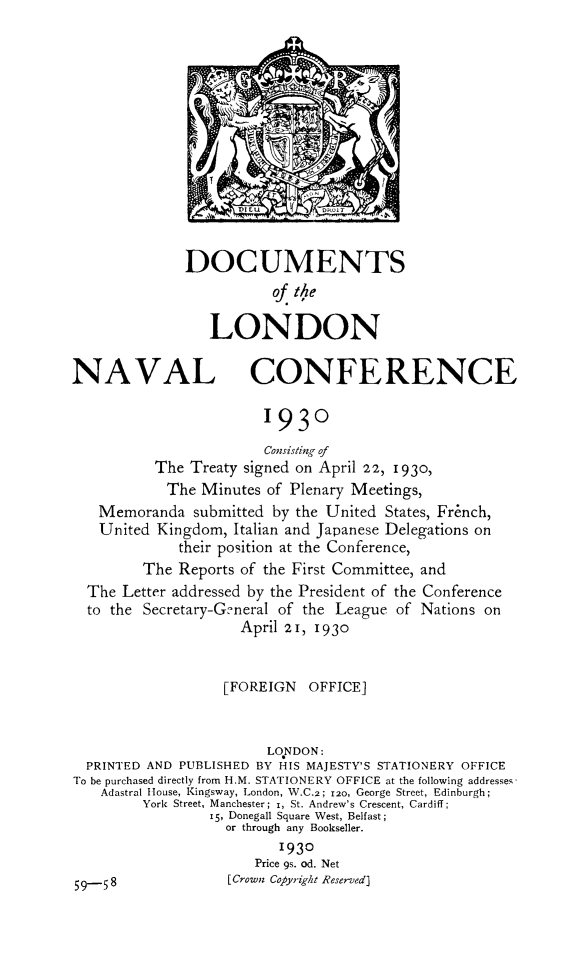 handle is hein.hoil/doclonavc0001 and id is 1 raw text is: ï»¿DOCUMENTS
of the
LONDON
NAVAL CONFERENCE
1930
Consisting of
The Treaty signed on April 22, I930,
The Minutes of Plenary Meetings,
Memoranda submitted by the United States, French,
United Kingdom, Italian and Japanese Delegations on
their position at the Conference,
The Reports of the First Committee, and
The Letter addressed by the President of the Conference
to the Secretary-General of the League of Nations on
April 21, 1930
[FOREIGN OFFICE]
LONDON:
PRINTED AND PUBLISHED BY HIS MAJESTY'S STATIONERY OFFICE
To be purchased directly from H.M. STATIONERY OFFICE at the following addresses.
Adastral House, Kingsway, London, W.C.2; 120, George Street, Edinburgh;
York Street, Manchester; i, St. Andrew's Crescent, Cardiff;
15, Donegall Square West, Belfast;
or through any Bookseller.
1930
Price 9s. od. Net
9-58               [Crown Copy-ight Reserved]


